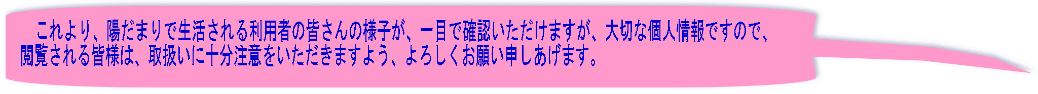 これより、陽だまりで生活される利用者の皆さんの様子が、一目で確認いただけますが、大切な個人情報ですので、 閲覧される皆様は、取扱いに十分注意をいただきますよう、よろしくお願い申しあげます。